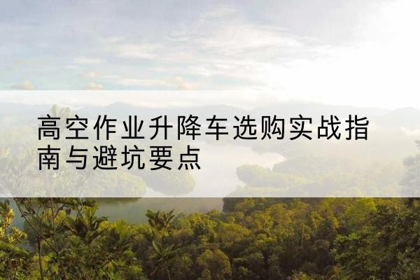 宽城升降车怎么选-高空作业升降车选购实战指南与避坑要点