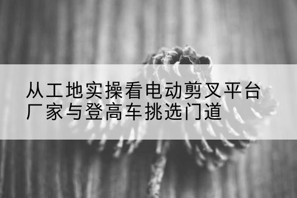 宽城电动剪叉升降平台厂家-从工地实操看电动剪叉平台厂家与登高车挑选门道