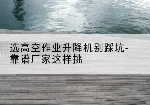 宽城剪叉式升降机厂家-选高空作业升降机别踩坑-靠谱厂家这样挑